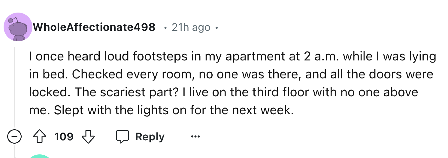 number - WholeAffectionate498 21h ago. I once heard loud footsteps in my apartment at 2 a.m. while I was lying in bed. Checked every room, no one was there, and all the doors were locked. The scariest part? I live on the third floor with no one above me. 